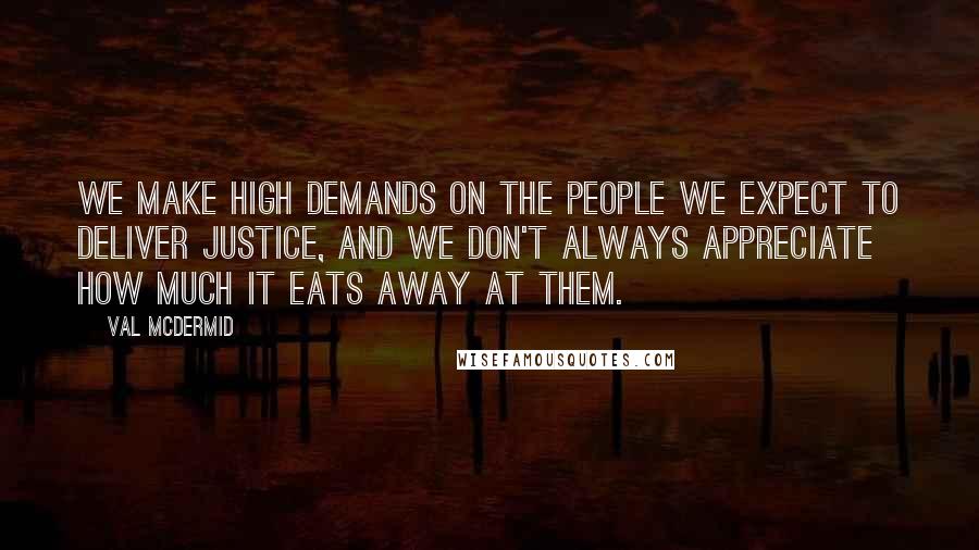 Val McDermid Quotes: We make high demands on the people we expect to deliver justice, and we don't always appreciate how much it eats away at them.