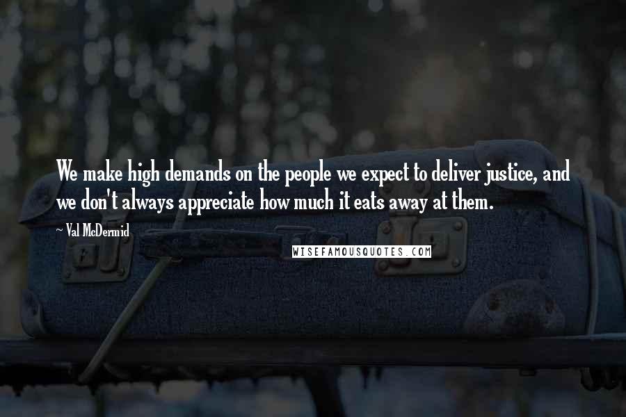 Val McDermid Quotes: We make high demands on the people we expect to deliver justice, and we don't always appreciate how much it eats away at them.