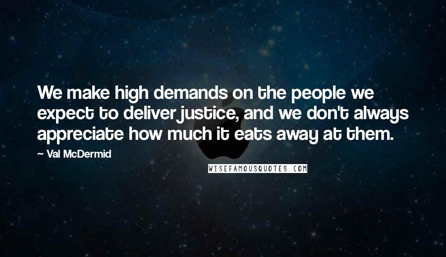 Val McDermid Quotes: We make high demands on the people we expect to deliver justice, and we don't always appreciate how much it eats away at them.