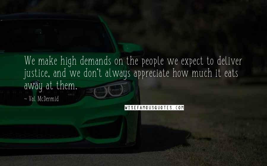 Val McDermid Quotes: We make high demands on the people we expect to deliver justice, and we don't always appreciate how much it eats away at them.