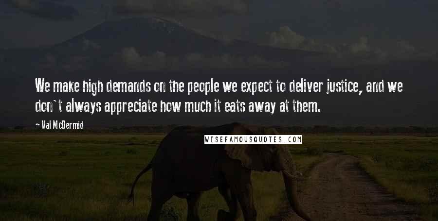 Val McDermid Quotes: We make high demands on the people we expect to deliver justice, and we don't always appreciate how much it eats away at them.