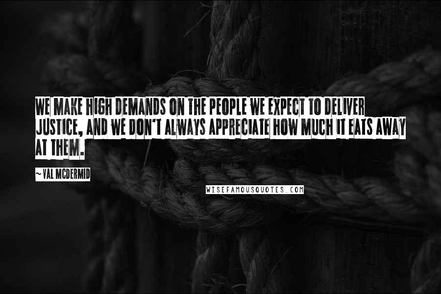 Val McDermid Quotes: We make high demands on the people we expect to deliver justice, and we don't always appreciate how much it eats away at them.