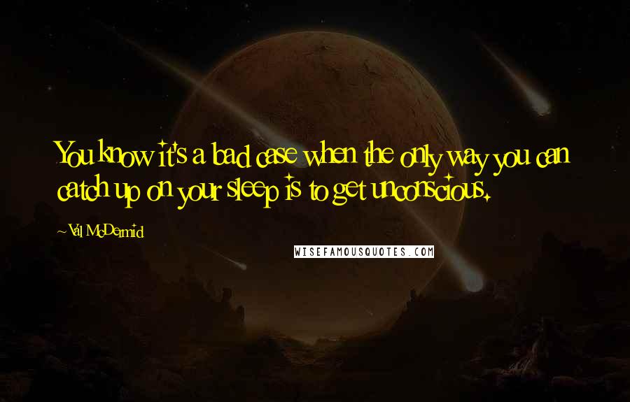 Val McDermid Quotes: You know it's a bad case when the only way you can catch up on your sleep is to get unconscious.