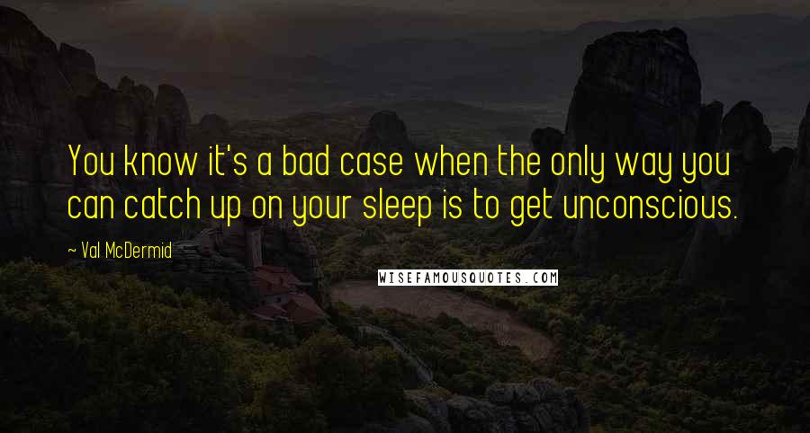 Val McDermid Quotes: You know it's a bad case when the only way you can catch up on your sleep is to get unconscious.