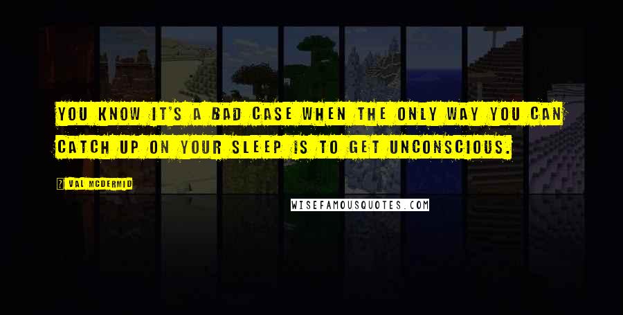 Val McDermid Quotes: You know it's a bad case when the only way you can catch up on your sleep is to get unconscious.