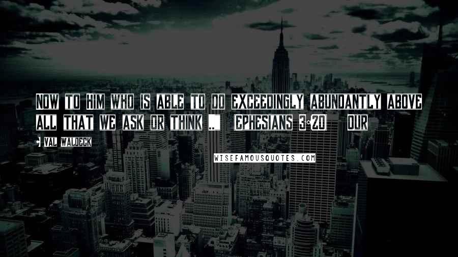 Val Waldeck Quotes: Now to Him who is able to do exceedingly abundantly above all that we ask or think .."  (Ephesians 3:20)   Our
