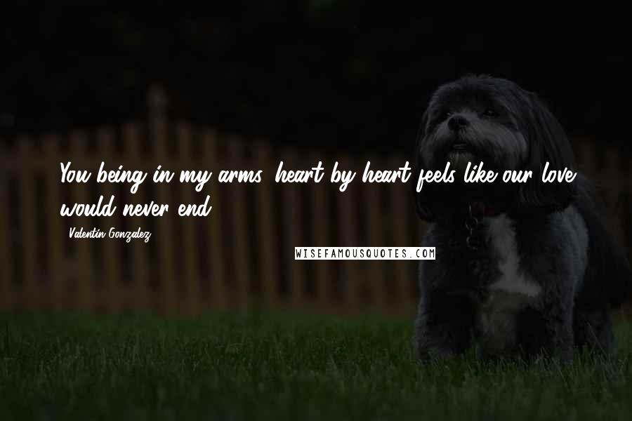 Valentin Gonzalez Quotes: You being in my arms, heart by heart feels like our love would never end.