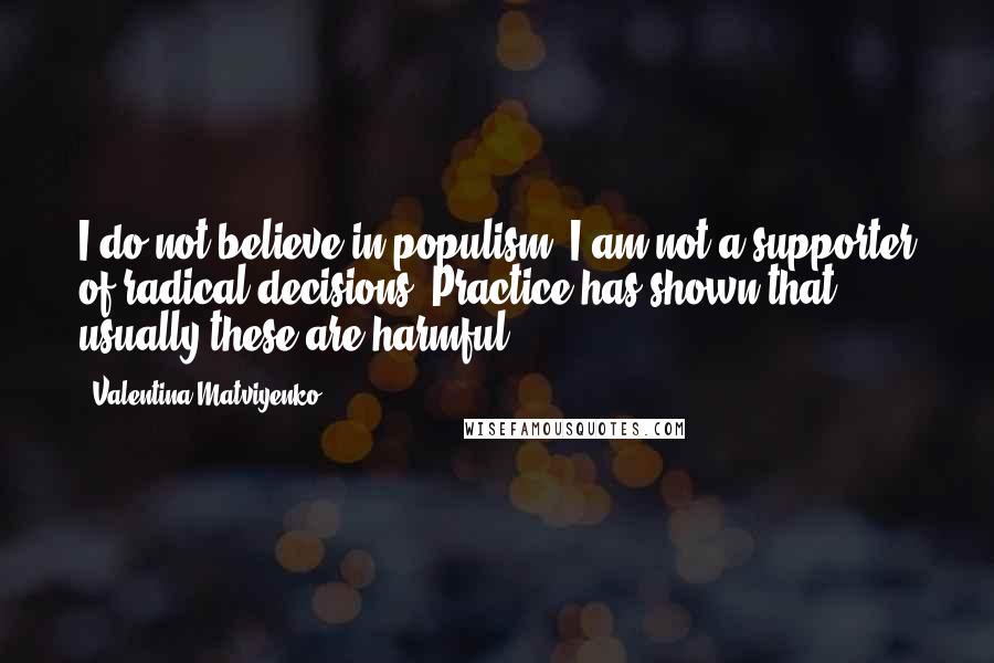 Valentina Matviyenko Quotes: I do not believe in populism. I am not a supporter of radical decisions. Practice has shown that usually these are harmful.