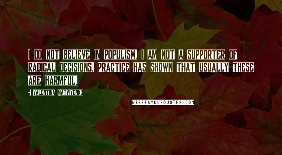 Valentina Matviyenko Quotes: I do not believe in populism. I am not a supporter of radical decisions. Practice has shown that usually these are harmful.