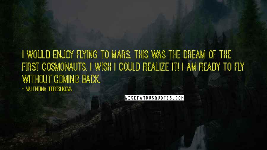 Valentina Tereshkova Quotes: I would enjoy flying to Mars. This was the dream of the first cosmonauts. I wish I could realize it! I am ready to fly without coming back.