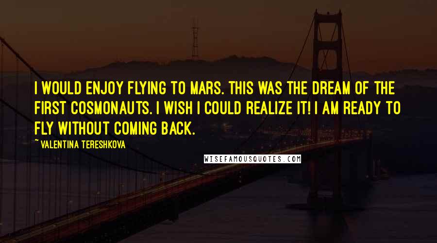 Valentina Tereshkova Quotes: I would enjoy flying to Mars. This was the dream of the first cosmonauts. I wish I could realize it! I am ready to fly without coming back.