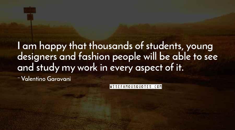 Valentino Garavani Quotes: I am happy that thousands of students, young designers and fashion people will be able to see and study my work in every aspect of it.