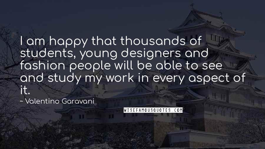 Valentino Garavani Quotes: I am happy that thousands of students, young designers and fashion people will be able to see and study my work in every aspect of it.