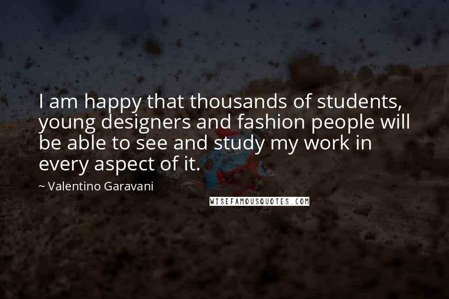 Valentino Garavani Quotes: I am happy that thousands of students, young designers and fashion people will be able to see and study my work in every aspect of it.
