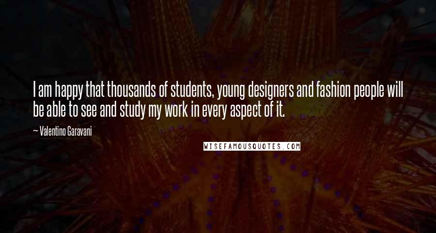 Valentino Garavani Quotes: I am happy that thousands of students, young designers and fashion people will be able to see and study my work in every aspect of it.