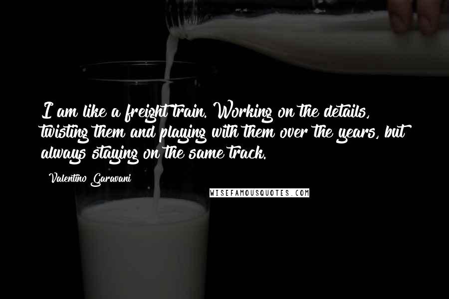 Valentino Garavani Quotes: I am like a freight train. Working on the details, twisting them and playing with them over the years, but always staying on the same track.