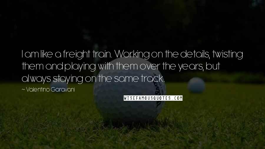 Valentino Garavani Quotes: I am like a freight train. Working on the details, twisting them and playing with them over the years, but always staying on the same track.