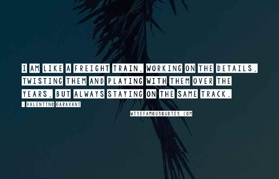 Valentino Garavani Quotes: I am like a freight train. Working on the details, twisting them and playing with them over the years, but always staying on the same track.