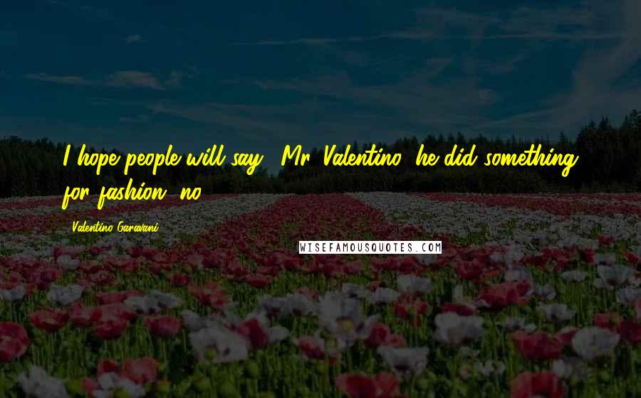 Valentino Garavani Quotes: I hope people will say, 'Mr. Valentino, he did something for fashion, no?'