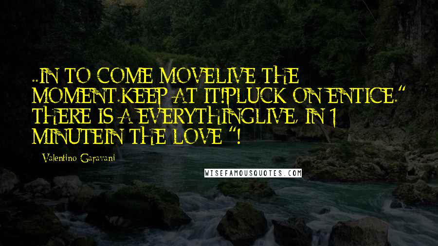 Valentino Garavani Quotes: ..IN TO COME MOVELIVE THE MOMENT.KEEP AT IT!PLUCK ON ENTICE." THERE IS A EVERYTHINGLIVE, IN 1 MINUTEIN THE LOVE "!