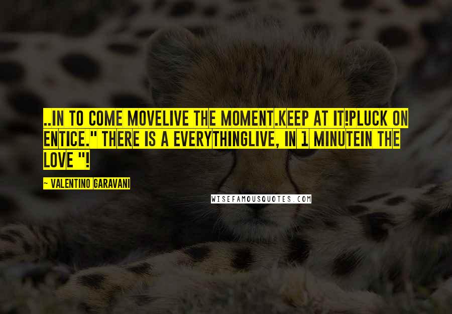 Valentino Garavani Quotes: ..IN TO COME MOVELIVE THE MOMENT.KEEP AT IT!PLUCK ON ENTICE." THERE IS A EVERYTHINGLIVE, IN 1 MINUTEIN THE LOVE "!