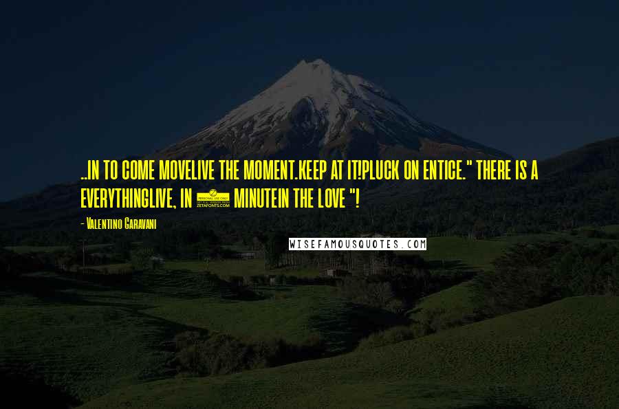 Valentino Garavani Quotes: ..IN TO COME MOVELIVE THE MOMENT.KEEP AT IT!PLUCK ON ENTICE." THERE IS A EVERYTHINGLIVE, IN 1 MINUTEIN THE LOVE "!
