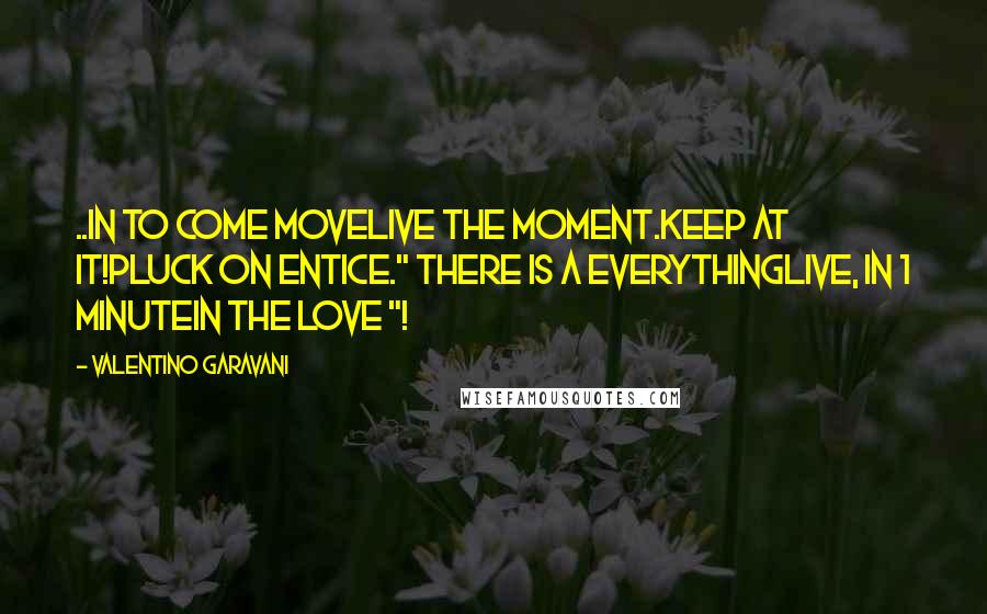 Valentino Garavani Quotes: ..IN TO COME MOVELIVE THE MOMENT.KEEP AT IT!PLUCK ON ENTICE." THERE IS A EVERYTHINGLIVE, IN 1 MINUTEIN THE LOVE "!