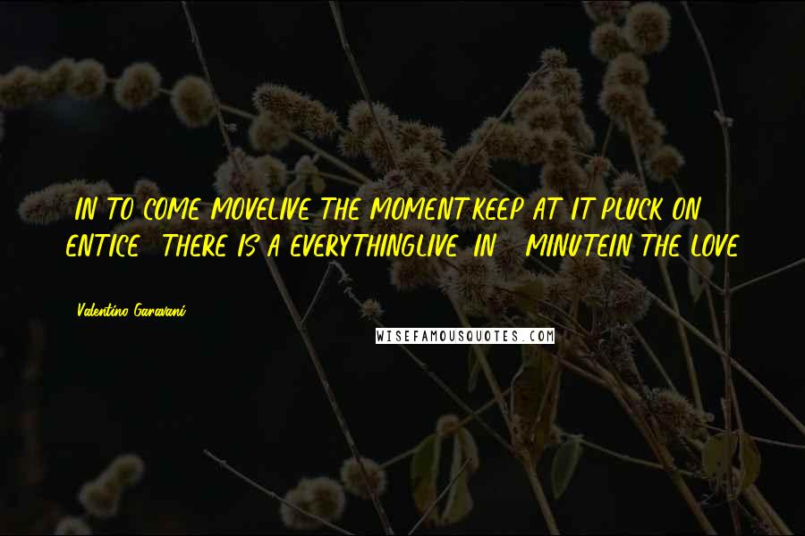 Valentino Garavani Quotes: ..IN TO COME MOVELIVE THE MOMENT.KEEP AT IT!PLUCK ON ENTICE." THERE IS A EVERYTHINGLIVE, IN 1 MINUTEIN THE LOVE "!