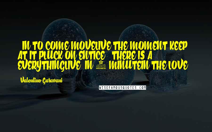 Valentino Garavani Quotes: ..IN TO COME MOVELIVE THE MOMENT.KEEP AT IT!PLUCK ON ENTICE." THERE IS A EVERYTHINGLIVE, IN 1 MINUTEIN THE LOVE "!