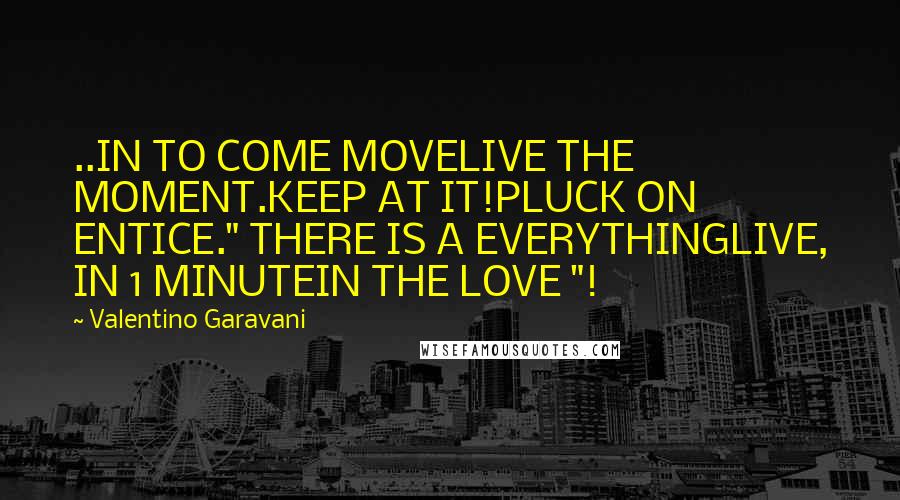 Valentino Garavani Quotes: ..IN TO COME MOVELIVE THE MOMENT.KEEP AT IT!PLUCK ON ENTICE." THERE IS A EVERYTHINGLIVE, IN 1 MINUTEIN THE LOVE "!