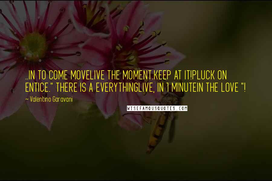 Valentino Garavani Quotes: ..IN TO COME MOVELIVE THE MOMENT.KEEP AT IT!PLUCK ON ENTICE." THERE IS A EVERYTHINGLIVE, IN 1 MINUTEIN THE LOVE "!