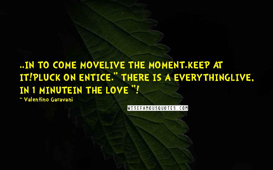 Valentino Garavani Quotes: ..IN TO COME MOVELIVE THE MOMENT.KEEP AT IT!PLUCK ON ENTICE." THERE IS A EVERYTHINGLIVE, IN 1 MINUTEIN THE LOVE "!