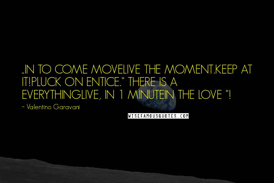 Valentino Garavani Quotes: ..IN TO COME MOVELIVE THE MOMENT.KEEP AT IT!PLUCK ON ENTICE." THERE IS A EVERYTHINGLIVE, IN 1 MINUTEIN THE LOVE "!