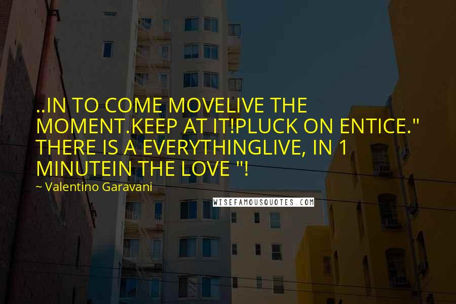 Valentino Garavani Quotes: ..IN TO COME MOVELIVE THE MOMENT.KEEP AT IT!PLUCK ON ENTICE." THERE IS A EVERYTHINGLIVE, IN 1 MINUTEIN THE LOVE "!