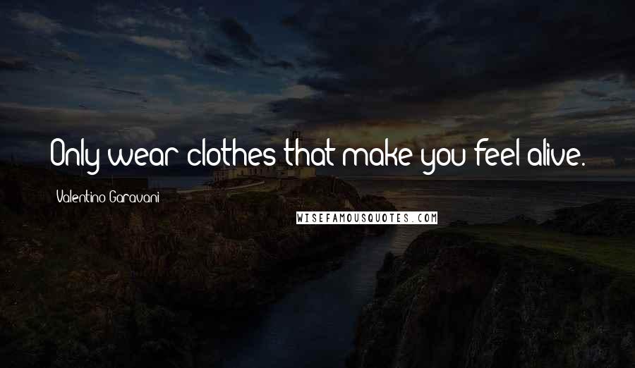 Valentino Garavani Quotes: Only wear clothes that make you feel alive.