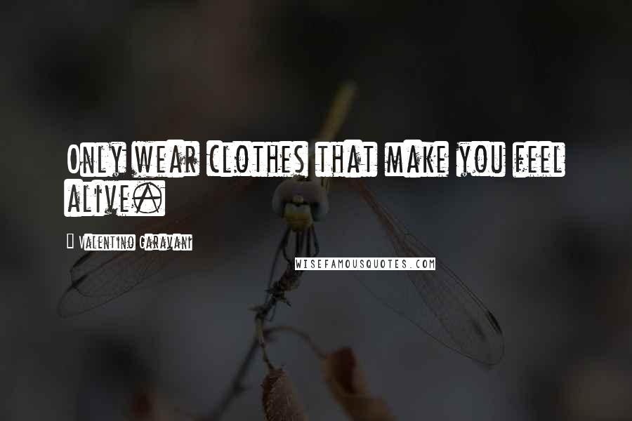 Valentino Garavani Quotes: Only wear clothes that make you feel alive.