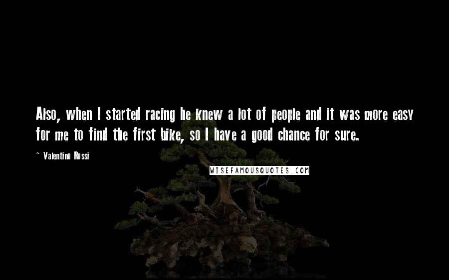 Valentino Rossi Quotes: Also, when I started racing he knew a lot of people and it was more easy for me to find the first bike, so I have a good chance for sure.