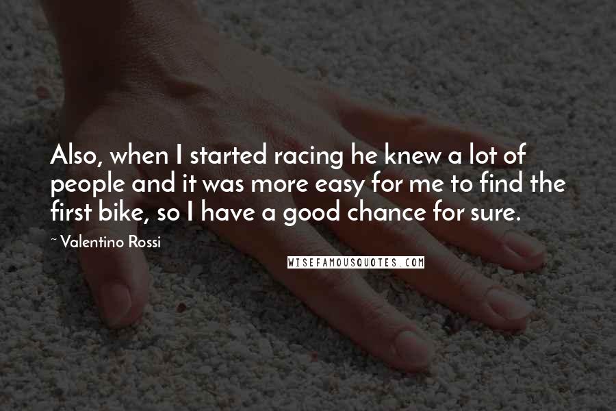Valentino Rossi Quotes: Also, when I started racing he knew a lot of people and it was more easy for me to find the first bike, so I have a good chance for sure.