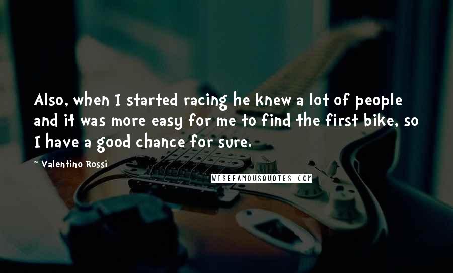Valentino Rossi Quotes: Also, when I started racing he knew a lot of people and it was more easy for me to find the first bike, so I have a good chance for sure.