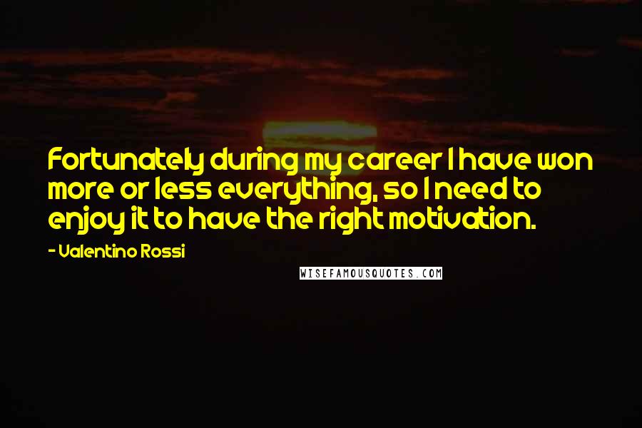 Valentino Rossi Quotes: Fortunately during my career I have won more or less everything, so I need to enjoy it to have the right motivation.