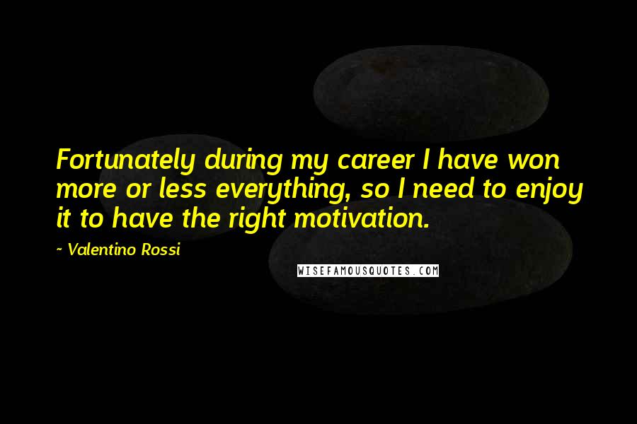 Valentino Rossi Quotes: Fortunately during my career I have won more or less everything, so I need to enjoy it to have the right motivation.