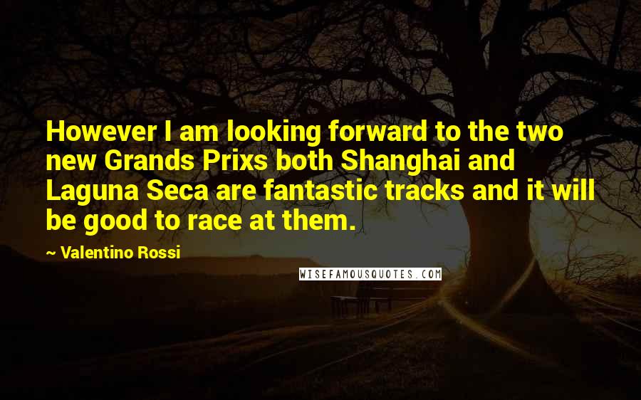 Valentino Rossi Quotes: However I am looking forward to the two new Grands Prixs both Shanghai and Laguna Seca are fantastic tracks and it will be good to race at them.