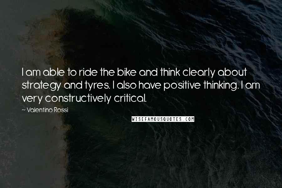 Valentino Rossi Quotes: I am able to ride the bike and think clearly about strategy and tyres. I also have positive thinking. I am very constructively critical.