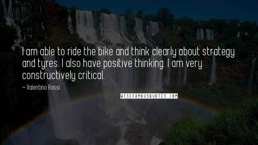 Valentino Rossi Quotes: I am able to ride the bike and think clearly about strategy and tyres. I also have positive thinking. I am very constructively critical.