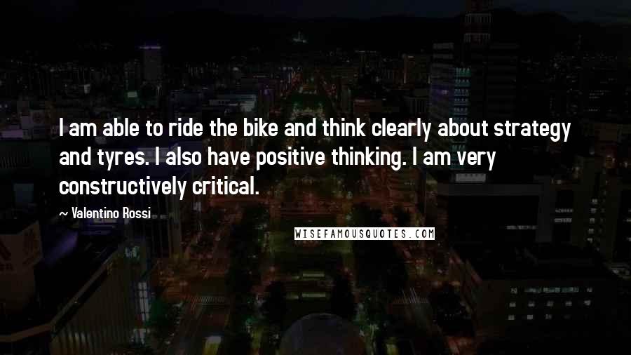 Valentino Rossi Quotes: I am able to ride the bike and think clearly about strategy and tyres. I also have positive thinking. I am very constructively critical.