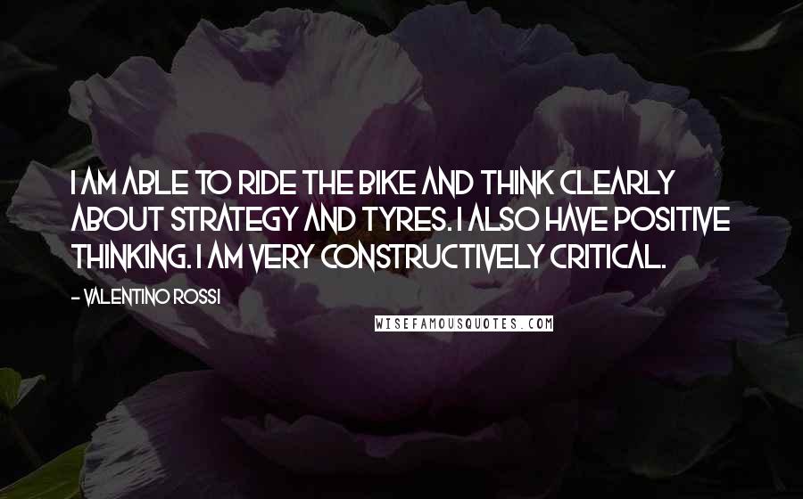 Valentino Rossi Quotes: I am able to ride the bike and think clearly about strategy and tyres. I also have positive thinking. I am very constructively critical.