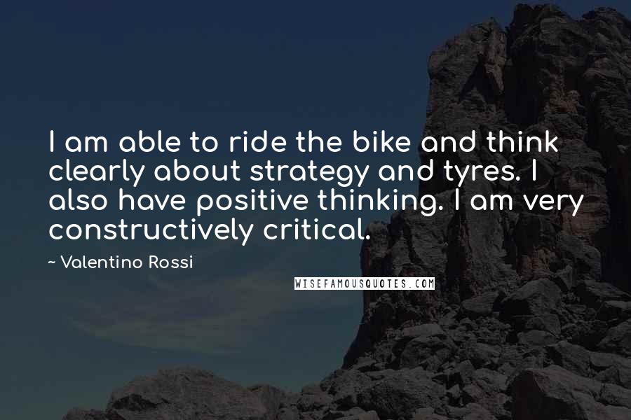 Valentino Rossi Quotes: I am able to ride the bike and think clearly about strategy and tyres. I also have positive thinking. I am very constructively critical.