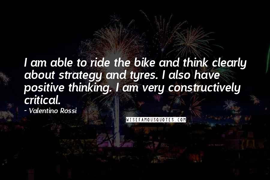 Valentino Rossi Quotes: I am able to ride the bike and think clearly about strategy and tyres. I also have positive thinking. I am very constructively critical.