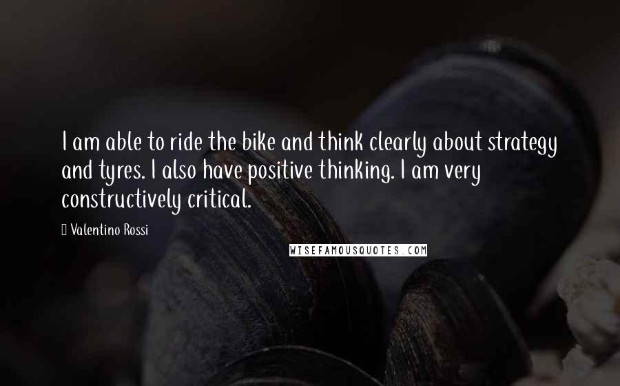 Valentino Rossi Quotes: I am able to ride the bike and think clearly about strategy and tyres. I also have positive thinking. I am very constructively critical.