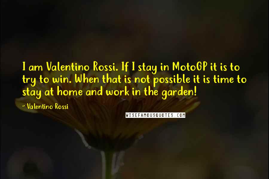 Valentino Rossi Quotes: I am Valentino Rossi. If I stay in MotoGP it is to try to win. When that is not possible it is time to stay at home and work in the garden!